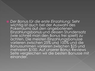 Der Bonus für die erste Einzahlung: Sehr wichtig ist auch bei der Auswahl des Pokerraums auf den angebotenen Einzahlungsbonus und dessen Stundensatz (wie schnell man den Bonus frei spielt) zu achten. Die meisten Einzahlungsbonusse variieren zwischen 25% und 100% und die Bonussummen variieren zwischen $25 und mehreren $100. Auf unserer Bonus Reviews Seite vergleichen wir die besten Bonusse mit einander.