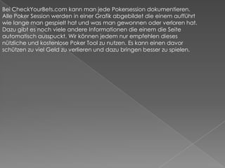Bei CheckYourBets.com kann man jede Pokersession dokumentieren. Alle Poker Session werden in einer Grafik abgebildet die einem aufführt wie lange man gespielt hat und was man gewonnen oder verloren hat. Dazu gibt es noch viele andere Informationen die einem die Seite automatisch ausspuckt. Wir können jedem nur empfehlen dieses nützliche und kostenlose Poker Tool zu nutzen. Es kann einen davor schützen zu viel Geld zu verlieren und dazu bringen besser zu spielen.