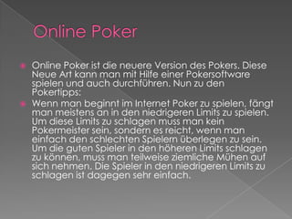 Online PokerOnline Poker ist die neuere Version des Pokers. Diese Neue Art kann man mit Hilfe einer Pokersoftware spielen und auch durchführen. Nun zu den Pokertipps:Wenn man beginnt im Internet Poker zu spielen, fängt man meistens an in den niedrigeren Limits zu spielen. Um diese Limits zu schlagen muss man kein Pokermeister sein, sondern es reicht, wenn man einfach den schlechten Spielern überlegen zu sein. Um die guten Spieler in den höheren Limits schlagen zu können, muss man teilweise ziemliche Mühen auf sich nehmen. Die Spieler in den niedrigeren Limits zu schlagen ist dagegen sehr einfach. 