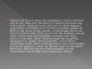 Wieso? Der Grund wieso die niedrigeren Limits so einfach sind ist der, dass dort niemand sich darum kümmert was man macht. Jeder kümmert sich nur um seine eigenen zwei Karten und mehr nicht. Schlechte Spieler spielen ihr Blatt so wie sie es immer spielen, unabhängig davon ob man im Pott ist oder nicht. Man ist für die anderen wie ein Geist. Wenn man solche Spieler schlagen will, dann brauch man eine solide Pokerstrategie die langfristig erfolgreich ist. Spiele also konservativ, mach keine großartigen Bluffs, denn Anfänger kann man nicht bluffen und setze aggressiv, wenn du denkst, dass du das beste Blatt hast. Benutze das Pot Odds Konzept, um bei Unsicherheit die richtige Entscheidung zu treffen.