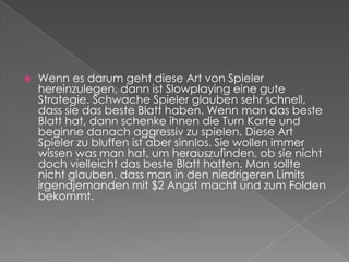 Wenn es darum geht diese Art von Spieler hereinzulegen, dann ist Slowplaying eine gute Strategie. Schwache Spieler glauben sehr schnell, dass sie das beste Blatt haben. Wenn man das beste Blatt hat, dann schenke ihnen die Turn Karte und beginne danach aggressiv zu spielen. Diese Art Spieler zu bluffen ist aber sinnlos. Sie wollen immer wissen was man hat, um herauszufinden, ob sie nicht doch vielleicht das beste Blatt hatten. Man sollte nicht glauben, dass man in den niedrigeren Limits irgendjemanden mit $2 Angst macht und zum Folden bekommt. 