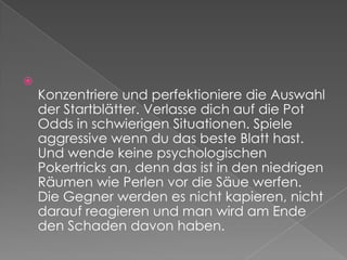 Konzentriere und perfektioniere die Auswahl der Startblätter. Verlasse dich auf die Pot Odds in schwierigen Situationen. Spiele aggressive wenn du das beste Blatt hast. Und wende keine psychologischen Pokertricks an, denn das ist in den niedrigen Räumen wie Perlen vor die Säue werfen. Die Gegner werden es nicht kapieren, nicht darauf reagieren und man wird am Ende den Schaden davon haben.