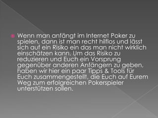 Wenn man anfängt im Internet Poker zu spielen, dann ist man recht hilflos und lässt sich auf ein Risiko ein das man nicht wirklich einschätzen kann. Um das Risiko zu reduzieren und Euch ein Vorsprung gegenüber anderen Anfängern zu geben, haben wir hier ein paar Tipps & Tools für Euch zusammengestellt, die Euch auf Eurem Weg zum erfolgreichen Pokerspieler unterstützen sollen.