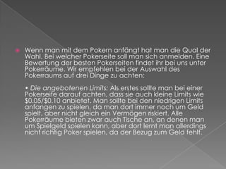 Wenn man mit dem Pokern anfängt hat man die Qual der Wahl. Bei welcher Pokerseite soll man sich anmelden. Eine Bewertung der besten Pokerseiten findet ihr bei uns unter Pokerräume. Wir empfehlen bei der Auswahl des Pokerraums auf drei Dinge zu achten:• Die angebotenen Limits: Als erstes sollte man bei einer Pokerseite darauf achten, dass sie auch kleine Limits wie $0.05/$0.10 anbietet. Man sollte bei den niedrigen Limits anfangen zu spielen, da man dort immer noch um Geld spielt, aber nicht gleich ein Vermögen riskiert. Alle Pokerräume bieten zwar auch Tische an, an denen man um Spielgeld spielen kann, aber dort lernt man allerdings nicht richtig Poker spielen, da der Bezug zum Geld fehlt.