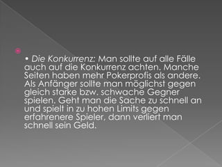 • Die Konkurrenz: Man sollte auf alle Fälle auch auf die Konkurrenz achten. Manche Seiten haben mehr Pokerprofis als andere. Als Anfänger sollte man möglichst gegen gleich starke bzw. schwache Gegner spielen. Geht man die Sache zu schnell an und spielt in zu hohen Limits gegen erfahrenere Spieler, dann verliert man schnell sein Geld.