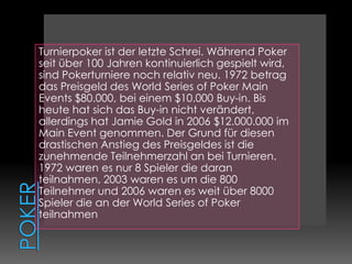 Poker Turnierpoker ist der letzte Schrei. Während Poker seit über 100 Jahren kontinuierlich gespielt wird, sind Pokerturniere noch relativ neu. 1972 betrag das Preisgeld des World Series of Poker Main Events $80.000, bei einem $10.000 Buy-in. Bis heute hat sich das Buy-in nicht verändert, allerdings hat Jamie Gold in 2006 $12.000.000 im Main Event genommen. Der Grund für diesen drastischen Anstieg des Preisgeldes ist die zunehmende Teilnehmerzahl an bei Turnieren. 1972 waren es nur 8 Spieler die daran teilnahmen, 2003 waren es um die 800 Teilnehmer und 2006 waren es weit über 8000 Spieler die an der World Series of Poker teilnahmen 
