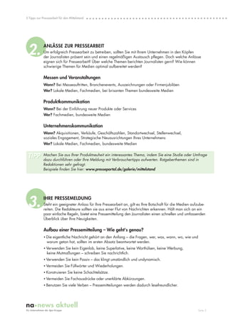 5 Tipps zur Pressearbeit für den Mittelstand




 2.          ANLÄSSE ZUR PRESSEARBEIT
             Um erfolgreich Pressearbeit zu betreiben, sollten Sie mit Ihrem Unternehmen in den Köpfen
             der Journalisten präsent sein und einen regelmäßigen Austausch pflegen. Doch welche Anlässe
             eignen sich für Pressearbeit? Über welche Themen berichten Journalisten gern? Wie können
             schwierige Themen für Medien optimal aufbereitet werden?

             Messen und Veranstaltungen
             Wann? Bei Messeauftritten, Branchenevents, Auszeichnungen oder Firmenjubiläen
             Wer? Lokale Medien, Fachmedien, bei brisanten Themen bundesweite Medien

             Produktkommunikation
             Wann? Bei der Einführung neuer Produkte oder Services
             Wer? Fachmedien, bundesweite Medien

             Unternehmenskommunikation
             Wann? Akquisitionen, Verkäufe, Geschäftszahlen, Standortwechsel, Stellenwechsel,
             soziales Engagement, Strategische Neuausrichtungen Ihres Unternehmens
             Wer? Lokale Medien, Fachmedien, bundesweite Medien


 TIPP        Machen Sie aus Ihrer Produktneuheit ein interessantes Thema, indem Sie eine Studie oder Umfrage
             dazu durchführen oder Ihre Meldung mit Verbrauchertipps aufwerten. Ratgeberthemen sind in
             Redaktionen sehr gefragt.
             Beispiele finden Sie hier: www.presseportal.de/galerie/mittelstand




 3.          IHRE PRESSEMELDUNG
             Steht ein geeigneter Anlass für Ihre Pressearbeit an, gilt es Ihre Botschaft für die Medien aufzube-
             reiten. Die Redakteure sollten sie aus einer Flut von Nachrichten erkennen. Hält man sich an ein
             paar einfache Regeln, bietet eine Pressemitteilung den Journalisten einen schnellen und umfassenden
             Überblick über Ihre Neuigkeiten.

             Aufbau einer Pressemitteilung – Wie geht's genau?
             • Die eigentliche Nachricht gehört an den Anfang – die Fragen, wer, was, wann, wo, wie und
               warum getan hat, sollten im ersten Absatz beantwortet werden.
             • Verwenden Sie kein Eigenlob, keine Superlative, keine Worthülsen, keine Werbung,
               keine Mutmaßungen – schreiben Sie nachrichtlich.
             • Verwenden Sie kein Passiv – das klingt umständlich und undynamisch.
             • Vermeiden Sie Füllwörter und Wiederholungen.
             • Konstruieren Sie keine Schachtelsätze.
             • Vermeiden Sie Fachausdrücke oder unerklärte Abkürzungen.
             • Benutzen Sie viele Verben – Pressemitteilungen werden dadurch lesefreundlicher.




                                                                                                            Seite 2
 