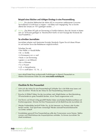 5 Tipps zur Pressearbeit für den Mittelstand




             Beispiel eines falschen und richtigen Einstiegs in eine Pressemeldung
             Falsch: „Die absolute Weltneuheit der Aktien AG im innovativen webbasierten Consumer-
             Servicebereich ist wohl kaum zu toppen – und dabei noch megagünstig. Nur so konnte
             allemal der Umsatz um 18 % gesteigert werden. ...”

      3      Richtig: „Die Aktien AG gab am Donnerstag in Frankfurt bekannt, dass der Umsatz im letzten
             Jahr um 18 Prozent gestiegen ist. Verantwortlich hierfür ist nach Aussage des Vorstands die
             neue Produktlinie...”

             So schreiben Journalisten
             Journalisten arbeiten nach bestimmten formalen Standards. Eignen Sie sich dieses Wissen
             an und machen Sie es den Redakteuren möglichst einfach.

             Schreiben Sie statt
             • Herr Müller => Harald Müller
             • Str. => Straße
             • in Konsequenz von => weil
             • heute => am Donnerstag
             • gestern => am Mittwoch
             • km => Kilometer
             • % => Prozent
             • z.B. => beispielsweise
             • 12 => zwölf (dann: 13, 14, ...)


 TIPP        news aktuell bietet Ihnen professionelle Fortbildungen im Bereich Pressearbeit an.
             Weitere Informationen finden Sie unter www.media-workshop.de.




             Checkliste für Ihre Pressearbeit
        3 Lohnt sich der Anlass für eine Pressemitteilung? Schlüpfen Sie in die Rolle eines Lesers und
             seien Sie ehrlich: Würde Sie der Anlass für die Pressemitteilung interessieren?

        3 Brauche ich Bilder? Geben Sie den Journalisten mehr Möglichkeiten zur Berichterstattung.
             Oft entscheidet ein gutes Pressebild darüber, ob ein Thema angenommen wird.

        3 Sind Termin und Uhrzeit richtig gewählt? Medien haben verschiedene Redaktionsschlüsse und
             Erscheinungsweisen. Stimmen Sie Ihren Presseaussand auf die Bedürfnisse der Journalisten ab.

        3 Werden Problemfelder berührt? Prüfen Sie, ob die Interessen von Partnern oder Kunden
             berührt werden. Sind Sperrfristen notwendig? Werden eventuell Persönlichkeitsrechte
             von Dritten verletzt?

        3 Kontaktdaten genannt? Eine Pressemitteilung sollte den Firmennamen sowie Namen, Telefon-
             nummer und E-Mail-Adresse des Ansprechpartners enthalten. So können Journalisten Sie
             direkt kontaktieren.




                                                                                                            Seite 3
 