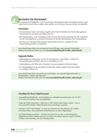 5 Tipps zur Pressearbeit für den Mittelstand




4.           ZIELGRUPPE FÜR PRESSEARBEIT
             Ein wesentlicher Erfolgsfaktor in der Pressearbeit ist die Verbreitung der Presseinformationen. Je ge-
             zielter Sie Ihre Nachrichten zustellen, desto größer ist die Chance, dass Journalisten sie aufgreifen.

             Fachmedien
             • Fachjournalisten haben meist keinen Zugriff auf die Nachrichtenticker der Nachrichtenagenturen.
               Sie erreichen Sie am besten per E-Mail oder Fax.
             • Der Arbeitsrhythmus in der Fachpresse richtet sich nach der Erscheinungsweise der Titel. Gewähren
               Sie den Fachredakteuren ausreichend Vorlaufzeit für die Berichterstattung zu Ihrer Pressemeldung.
             • Die Leser von Fachzeitschriften besitzen thematisches Vorwissen – gestalten Sie Ihre
               Pressemitteilung fachlich und detailliert.


 TIPP       news aktuell bietet Ihnen eine umfassende Auswahl fertiger, stets aktueller Fachverteiler.
            Weitere Informationen finden Sie unter www.newsaktuell.de/pdf/verteiler_uebersicht.pdf.


             Regionale Medien
             • Lokalredaktionen interessieren sich für die Geschehnisse in ihrer Region - senden Sie
               Pressemitteilungen per E-Mail oder Fax an die Medien vor Ort.
             • Lokalredakteure sind Allrounder. Vermeiden Sie eine komplizierte Fachterminologie.
             • Für Lokalredakteure ist der persönliche Kontakt sehr wichtig. Laden Sie die Journalisten
               zu wichtigen Anlässen ein.


 TIPP       news aktuell bietet Ihnen eine große Auswahl fertiger, stets aktueller Regionalverteiler zu
            Bundesländern, Städten oder Regionen.
            Weitere Informationen finden Sie unter www.newsaktuell.de/pdf/verteiler_uebersicht.pdf.




             Checkliste für Ihren E-Mail-Aussand
        3    Aussagefähige Betreffzeile – eine Headline wie „Aktuelle Presseinformation der XY AG”
             ist für einen Journalisten nicht aussagekräftig.

        3 Länge der E-Mail überprüfen – alles kann in 300 Worten beschrieben werden – das ist
             etwa eine DIN A4-Seite. Weiterführende Infos auf Anfrage versenden.

        3    Adressen in BCC-Feld einfügen – so kann der Adressat nicht die Adressen der anderen
             Journalisten lesen, denn persönliche E-Mail-Adressen sind kein Allgemeingut.

        3    Auf Dateianhänge verzichten – schicken Sie einen Link mit, der zu einer Download-
             Möglichkeit auf Ihrer Website verweist. So haben Journalisten bequem Zugriff auf Bilder,
             Grafiken oder Statistiken, die Sie hinterlegt haben.




                                                                                                             Seite 4
 