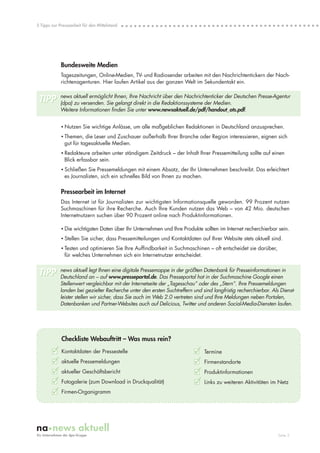 5 Tipps zur Pressearbeit für den Mittelstand




             Bundesweite Medien
             Tageszeitungen, Online-Medien, TV- und Radiosender arbeiten mit den Nachrichtentickern der Nach-
             richtenagenturen. Hier laufen Artikel aus der ganzen Welt im Sekundentakt ein.

            news aktuell ermöglicht Ihnen, Ihre Nachricht über den Nachrichtenticker der Deutschen Presse-Agentur
 TIPP       (dpa) zu versenden. Sie gelangt direkt in die Redaktionssysteme der Medien.
            Weitere Informationen finden Sie unter www.newsaktuell.de/pdf/handout_ots.pdf.


             • Nutzen Sie wichtige Anlässe, um alle maßgeblichen Redaktionen in Deutschland anzusprechen.
             • Themen, die Leser und Zuschauer außerhalb Ihrer Branche oder Region interessieren, eignen sich
               gut für tagesaktuelle Medien.
             • Redakteure arbeiten unter ständigem Zeitdruck – der Inhalt Ihrer Pressemitteilung sollte auf einen
               Blick erfassbar sein.
             • Schließen Sie Pressemeldungen mit einem Absatz, der Ihr Unternehmen beschreibt. Das erleichtert
               es Journalisten, sich ein schnelles Bild von Ihnen zu machen.

             Pressearbeit im Internet
             Das Internet ist für Journalisten zur wichtigsten Informationsquelle geworden. 99 Prozent nutzen
             Suchmaschinen für ihre Recherche. Auch Ihre Kunden nutzen das Web – von 42 Mio. deutschen
             Internetnutzern suchen über 90 Prozent online nach Produktinformationen.

             • Die wichtigsten Daten über Ihr Unternehmen und Ihre Produkte sollten im Internet recherchierbar sein.
             • Stellen Sie sicher, dass Pressemitteilungen und Kontaktdaten auf Ihrer Website stets aktuell sind.
             • Testen und optimieren Sie Ihre Auffindbarkeit in Suchmaschinen – oft entscheidet sie darüber,
               für welches Unternehmen sich ein Internetnutzer entscheidet.


 TIPP       news aktuell legt Ihnen eine digitale Pressemappe in der größten Datenbank für Presseinformationen in
            Deutschland an – auf www.presseportal.de. Das Presseportal hat in der Suchmaschine Google einen
            Stellenwert vergleichbar mit der Internetseite der „Tagesschau“ oder des „Stern“. Ihre Pressemeldungen
            landen bei gezielter Recherche unter den ersten Suchtreffern und sind langfristig recherchierbar. Als Dienst-
            leister stellen wir sicher, dass Sie auch im Web 2.0 vertreten sind und Ihre Meldungen neben Portalen,
            Datenbanken und Partner-Websites auch auf Delicious, Twitter und anderen Social-Media-Diensten laufen.




             Checkliste Webauftritt – Was muss rein?
        3 Kontaktdaten der Pressestelle                                   3 Termine
        3 aktuelle Pressemeldungen                                        3 Firmenstandorte
        3 aktueller Geschäftsbericht                                      3 Produktinformationen
        3 Fotogalerie (zum Download in Druckqualität)                     3 Links zu weiteren Aktivitäten im Netz
        3 Firmen-Organigramm



                                                                                                                 Seite 5
 