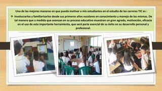 Una de las mejores maneras en que puedo motivar a mis estudiantes en el estudio de las carreras TIC es :
Involucrarlos y familiarizarlos desde sus primeros años escolares en conocimiento y manejo de las mismas. De
tal manera que a medida que avanzan en su proceso educativo muestran un gran agrado, motivación, eficacia
en el uso de esta importante herramienta, que será parte esencial de su éxito en su desarrollo personal y
profesional.