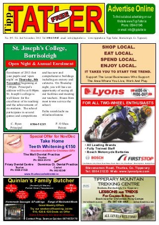 Advertise Online

   TATLER
Tipp
                                                                                                                                 To find out about advertising on our
                                                                                                                                      Website www.TippTatler.ie
                                                                                                                                         Phone: 0504-51945
                                                                                                                                      or email: info@tipptatler.ie

No. 195. Fri. 2nd November, 2012 Tel: 0504-51945 email: info@tipptatler.ie               www.tipptatler.ie Tipp Tatler, Borrisoleigh, Co. Tipperary



         St. Joseph’s College,
              Borrisoleigh
   Open Night & Annual Enrolment
 Enrolment of 2013 first              and has new and
 year pupils and ‘open                comprehensive buildings                         Support The Local Businesses Who Support
 night’ on Thursday, 8th              including an oratory and                         The Area Where You Live, Work And Play.
 November beginning at                cafeteria. On Thursday
 7.00pm. Principal’s                  night, you will have an
 address will be at 8.00pm.           opportunity of seeing all
 St. Joseph’s college is              our facilities and meeting
 well know for the                    our teachers. Buses from
 excellence of its teaching           most towns service the
 and the achievements of              school.
                                                                                FOR ALL TWO-WHEEL ENTHUSIASTS
 its students. The school
 participates in several              Failte roimh lucht na
 games and competitions               nGaelscoileanna

     C. Ryan               0504-51215              P. O Shea
     Principal                                      Patron

                          Special Offer for Nov/Dec
                               Take Home
                                                                                    • All Leading Brands
                          Teeth Whitening €150                                      • Fully Trained Staff
                           Vouchers available for Christmas Gifts
                                                                                    • Bosch Motorcycle Batteries
                   The Mall Dental Practice
                                 Thurles
                             Ph: 0504 21418
                                                                               • Tyres Batteries • Alloy Wheels • Bosch Brakes • Bosch Wipers • Alloy Wheel Repair • Wheel Alignment • Headlight Focus
Friary Dental Centre             Dominics Ct. Dental Practice
         Thurles                                 Cashel                             Slievenamon Road, Thurles, Co. Tipperary
     Ph: 0504 21523                           Ph: 062 63349
                                                                                    Tel: 0504 21233 Web: www.lyonstyre.com
                    www.thurlescasheldental.ie

  Quinlan’s Family Butcher
     6                   (Formerly O’Shea’s)                         2lb
Pork Chops           Patrick Street, Templemore                   Beef Mince                            Rusheen, Borrisoleigh, Co. Tipperary
    €5                                                               €5
               Steak                All           1500g / 3½ lb
              Burgers           Lamb Chops         Chicken &
             €1 each or          Buy 4 get        Joint Bacon
              6 for €5            1 Free             €8.99
                                                                                                      Book now for Christmas Pony Camps
Homemade Sausages & Puddings                 Range of Marinated Meats           www.timotrec.com              Ph: 087 410 6868   info@timotrec.com
                                  Great Weekly Offers
                           Try our weekend Roasting Joints
                             €10, €20 & €25 Deals on Offer
                          Orders & Deposits now taken for Christmas
                      Contact Prop. Seamus Quinlan 087-9572178
 