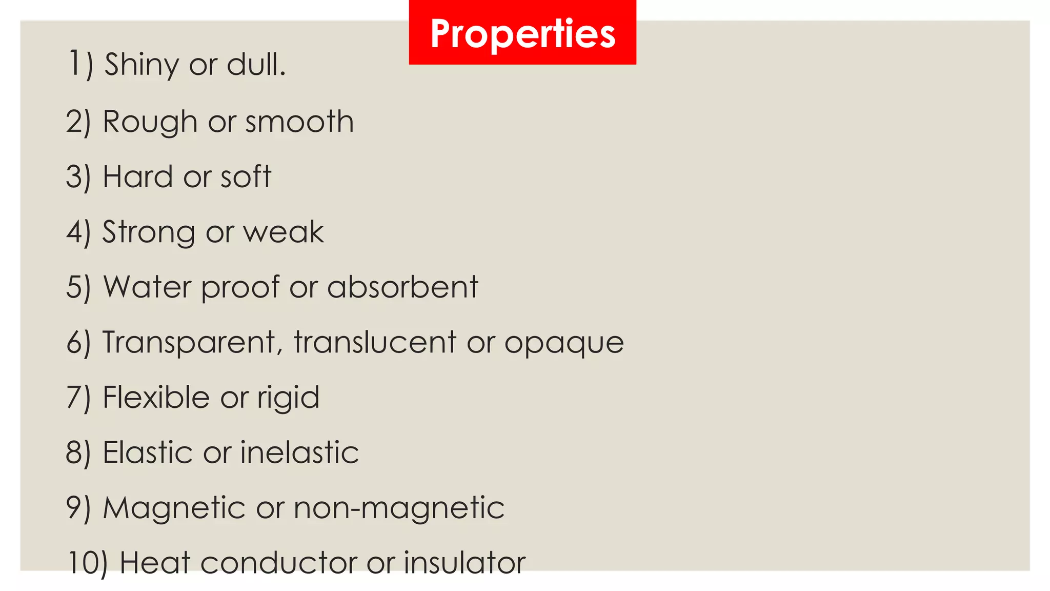 Properties
1) Shiny or dull.
2) Rough or smooth
3) Hard or soft
4) Strong or weak
5) Water proof or absorbent
6) Transparent, translucent or opaque
7) Flexible or rigid
8) Elastic or inelastic
9) Magnetic or non-magnetic
10) Heat conductor or insulator