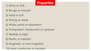 Properties 
1) Shiny or dull. 
2) Rough or smooth 
3) Hard or soft 
4) Strong or weak 
5) Water proof or absorbent 
6) Transparent, translucent or opaque 
7) Flexible or rigid 
8) Elastic or inelastic 
9) Magnetic or non-magnetic 
10) Heat conductor or insulator 
 