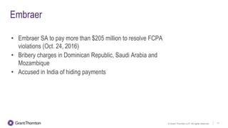 © Grant Thornton LLP. All rights reserved. 11
Embraer
• Embraer SA to pay more than $205 million to resolve FCPA
violations (Oct. 24, 2016)
• Bribery charges in Dominican Republic, Saudi Arabia and
Mozambique
• Accused in India of hiding payments
 