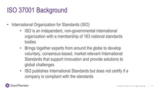 © Grant Thornton LLP. All rights reserved. 12
ISO 37001 Background
• International Organization for Standards (ISO)
• ISO is an independent, non-governmental international
organization with a membership of 163 national standards
bodies
• Brings together experts from around the globe to develop
voluntary, consensus-based, market relevant International
Standards that support innovation and provide solutions to
global challenges
• ISO publishes International Standards but does not certify if a
company is compliant with the standards
 