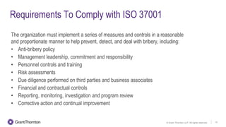 © Grant Thornton LLP. All rights reserved. 13
Requirements To Comply with ISO 37001
The organization must implement a series of measures and controls in a reasonable
and proportionate manner to help prevent, detect, and deal with bribery, including:
• Anti-bribery policy
• Management leadership, commitment and responsibility
• Personnel controls and training
• Risk assessments
• Due diligence performed on third parties and business associates
• Financial and contractual controls
• Reporting, monitoring, investigation and program review
• Corrective action and continual improvement
 