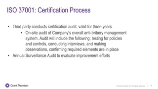 © Grant Thornton LLP. All rights reserved. 14
ISO 37001: Certification Process
• Third party conducts certification audit, valid for three years
• On-site audit of Company's overall anti-bribery management
system. Audit will include the following: testing for policies
and controls, conducting interviews, and making
observations, confirming required elements are in place
• Annual Surveillance Audit to evaluate improvement efforts
 