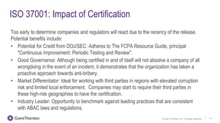 © Grant Thornton LLP. All rights reserved. 15
ISO 37001: Impact of Certification
Too early to determine companies and regulators will react due to the recency of the release.
Potential benefits include:
• Potential for Credit from DOJ/SEC: Adheres to The FCPA Resource Guide, principal
"Continuous Improvement: Periodic Testing and Review".
• Good Governance: Although being certified in and of itself will not absolve a company of all
wrongdoing in the event of an incident, it demonstrates that the organization has taken a
proactive approach towards anti-bribery.
• Market Differentiator: Ideal for working with third parties in regions with elevated corruption
risk and limited local enforcement. Companies may start to require their third parties in
these high-risk geographies to have the certification.
• Industry Leader: Opportunity to benchmark against leading practices that are consistent
with ABAC laws and regulations.
 