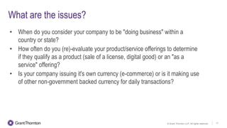 © Grant Thornton LLP. All rights reserved. 17
What are the issues?
• When do you consider your company to be "doing business" within a
country or state?
• How often do you (re)-evaluate your product/service offerings to determine
if they qualify as a product (sale of a license, digital good) or an "as a
service" offering?
• Is your company issuing it's own currency (e-commerce) or is it making use
of other non-government backed currency for daily transactions?
 