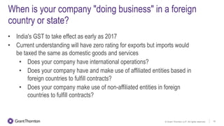 © Grant Thornton LLP. All rights reserved. 18
When is your company "doing business" in a foreign
country or state?
• India's GST to take effect as early as 2017
• Current understanding will have zero rating for exports but imports would
be taxed the same as domestic goods and services
• Does your company have international operations?
• Does your company have and make use of affiliated entities based in
foreign countries to fulfill contracts?
• Does your company make use of non-affiliated entities in foreign
countries to fulfill contracts?
 