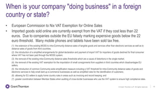 © Grant Thornton LLP. All rights reserved. 19
When is your company "doing business" in a foreign
country or state?
• European Commission to Nix VAT Exemption for Online Sales
• Imported goods sold online are currently exempt from the VAT if they cost less than 22
euros. Due to companies outside the EU falsely marking expensive goods below the 22
euro threshold. Many mobile phones and tablets have been sold tax free.
(1) the extension of the existing MOSS to intra-Community distance sales of tangible goods and services other than electronic services as well as to
distance sales of goods from third countries;
(2) the introduction of a simplified arrangements for global declaration and payment of import VAT for importers of goods destined for final consumer
where VAT has not been paid through the MOSS system;
(3) the removal of the existing intra-Community distance sales thresholds which are a cause of distortions in the single market;
(4) the removal of the existing VAT exemption for the importation of small consignments from suppliers in third countries which disadvantages EU
sellers;
(5) the introduction of common Community-wide simplification measure including a VAT threshold for intra-Community distance sales of goods and
electronic services to help small start-up e-commerce businesses as well as simplified rules for the identification of customers;
(6) allowing for EU sellers to apply home country rules in areas such as invoicing and record keeping; and
(7) greater coordination between Member States when auditing of cross-border businesses who use the VAT system to ensure high compliance rates.
 