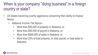 © Grant Thornton LLP. All rights reserved. 20
When is your company "doing business" in a foreign
country or state?
• US States becoming overtly aggressive concerning their ability to impose
Nexus.
• Alabama Income Tax Nexus–
• More than $50,000 of property in Alabama, or
• More than $50,000 of payroll in Alabama, or
• More than $500,000 of sales in Alabama, or
• More than 25% of total property, or total payroll, or total sales in
Alabama.
 