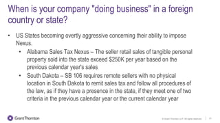 © Grant Thornton LLP. All rights reserved. 21
When is your company "doing business" in a foreign
country or state?
• US States becoming overtly aggressive concerning their ability to impose
Nexus.
• Alabama Sales Tax Nexus – The seller retail sales of tangible personal
property sold into the state exceed $250K per year based on the
previous calendar year's sales
• South Dakota – SB 106 requires remote sellers with no physical
location in South Dakota to remit sales tax and follow all procedures of
the law, as if they have a presence in the state, if they meet one of two
criteria in the previous calendar year or the current calendar year
 