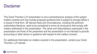 © Grant Thornton LLP. All rights reserved. 25
Disclaimer
This Grant Thornton LLP presentation is not a comprehensive analysis of the subject
matters covered and may include proposed guidance that is subject to change before it
is issued in final form. All relevant facts and circumstances, including the pertinent
authoritative literature, need to be considered to arrive at conclusions that comply with
matters addressed in this presentation. The views and interpretations expressed in the
presentation are those of the presenters and the presentation is not intended to provide
accounting or other advice or guidance with respect to the matters covered.
For additional information on matters covered in this presentation, contact your Grant
Thornton, LLP adviser.
 