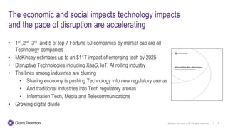 © Grant Thornton LLP. All rights reserved. 4
The economic and social impacts technology impacts
and the pace of disruption are accelerating
• 1st ,2nd ,3rd and 5 of top 7 Fortune 50 companies by market cap are all
Technology companies
• McKinsey estimates up to an $11T impact of emerging tech by 2025
• Disruptive Technologies including XaaS, IoT, AI roiling industry
• The lines among industries are blurring
• Sharing economy is pushing Technology into new regulatory arenas
• And traditional industries into Tech regulatory arenas
• Information Tech, Media and Telecommunications
• Growing digital divide
 