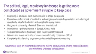 © Grant Thornton LLP. All rights reserved. 5
The political, legal, regulatory landscape is getting more
complicated as government struggle to keep pace
• Beginning of a broader clash over who gets to shape the agenda
• Restrictions reflect a lack of trust in the technologies and create fragmentation and often legal
uncertainty, slow/limit adoption and complicate supply chains
• Geographic complexity - Federal, State and International
• International – primary impacts in Europe, China, India
• Tech companies have historically been reactive until threatened
• Winners and losers each side of issues makes Industry consensus difficult
• Complexity risks favoring larger companies and stifling entrepreneurship
Government plays an important role removing moving policy barriers, limiting needless burdens
and minimizing untended consequences
 