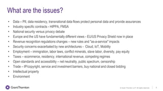 © Grant Thornton LLP. All rights reserved. 6
What are the issues?
• Data – PII, data residency, transnational data flows protect personal data and provide assurances
• Industry specific contracts - HIPPA, FMSA
• National security versus privacy debate
• Europe and the US have fundamentally different views - EU/US Privacy Shield now in place
• Revenue recognition regulations changes – new rules and "as-a-service" impacts
• Security concerns exacerbated by new architectures - Cloud, IoT, Mobility
• Employment – immigration, labor laws, conflict minerals, slave labor, diversity, pay equity
• Taxes – ecommerce, residency, international revenue, competing regimes
• Open standards and accessibility – net neutrality, public spectrum, censorship
• Trade – IP/copyright, service and investment barriers, buy national and closed bidding
• Intellectual property
• Environment
 