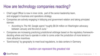 © Grant Thornton LLP. All rights reserved. 8
How are technology companies reacting?
• Chief Legal Officer is now in inner circle, part of the senior leadership team,
and engaged in business and operations strategy
• Companies are actively engaging in lobbying and government relation and taking principled
stances
• According to The Hill, Google spend “roughly $8.04 million on Washington advocacy
between January and the end of June.”
• Companies are increasing practicing jurisdictional arbitrage based on the regulatory framework–
deciding where and how to operate in order to come under the jurisdiction of more lenient or
more attractive incentives
• 'Sand-boxing" by geography to meet local regulations, ie data centers in Germany
Inaction can represent the greatest risk
 