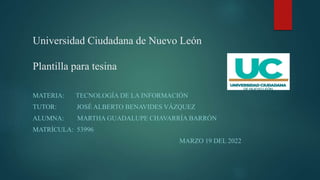 Universidad Ciudadana de Nuevo León
Plantilla para tesina
MATERIA: TECNOLOGÍA DE LA INFORMACIÓN
TUTOR: JOSÉ ALBERTO BENAVIDES VÁZQUEZ
ALUMNA: MARTHA GUADALUPE CHAVARRÍA BARRÓN
MATRÍCULA: 53996
MARZO 19 DEL 2022
 