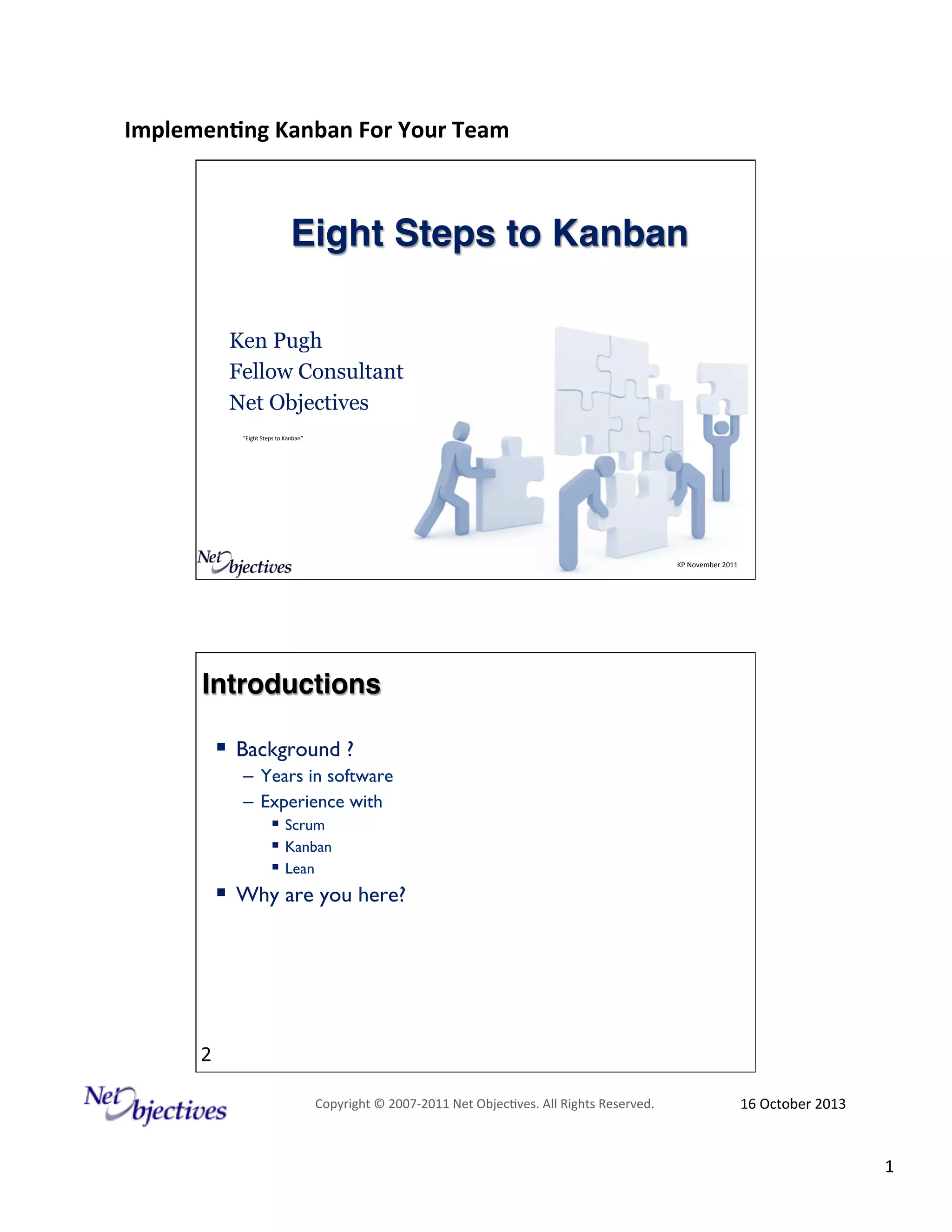 Implemen'ng)Kanban)For)Your)Team)
)

Eight Steps to Kanban!
Ken Pugh
Fellow Consultant
Net Objectives
"Eight#Steps#to#Kanban”#

KP#November#2011#

Introductions !
!  Background ?
–  Years in software
–  Experience with
!  Scrum
!  Kanban
!  Lean

!  Why are you here?

2
Copyright#©#200762011#Net#Objec9ves.#All#Rights#Reserved.#

16#October#2013#

1#

 