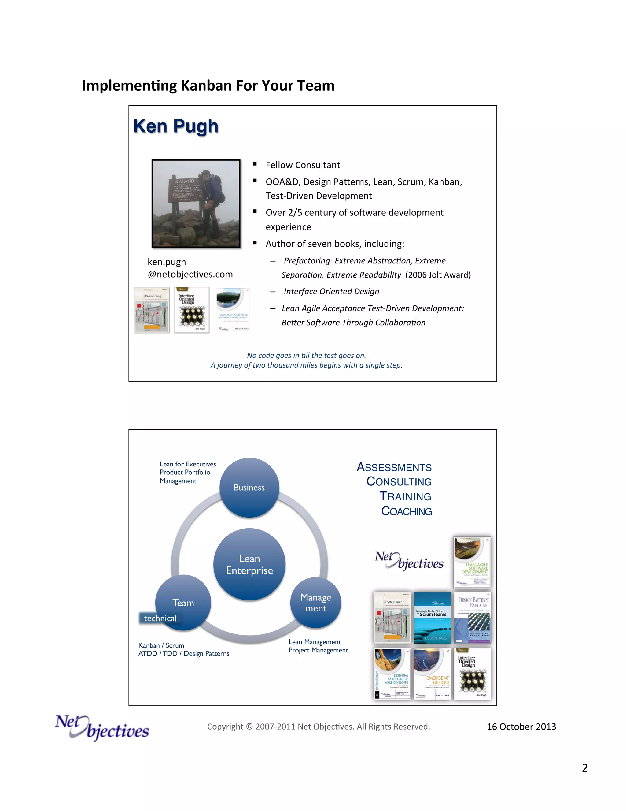 Implemen'ng)Kanban)For)Your)Team)
)

Ken Pugh!
!  Fellow#Consultant#
!  OOA&D,#Design#PaZerns,#Lean,#Scrum,#Kanban,#

Photo#
Size:#
###Height:#2.25#
Posi9on:##
##from#top#leR#corner#
##Horizontal#0.75##
##Ver9cal#1.#
Picture##Style:#Simple#Black##
###Frame#
#

Test6Driven#Development#

!  Over#2/5#century#of#soRware#development#
experience#

!  Author#of#seven#books,#including:#

ken.pugh#
@netobjec9ves.com#

–  #Prefactoring:#Extreme#Abstrac+on,#Extreme#
Separa+on,#Extreme#Readability##(2006#Jolt#Award)#
–  #Interface#Oriented#Design#
–  Lean#Agile#Acceptance#TestGDriven#Development:#
BeJer#SoKware#Through#Collabora+on#

No#code#goes#in#+ll#the#test#goes#on.#
A#journey#of#two#thousand#miles#begins#with#a#single#step.#

Lean for Executives
Product Portfolio
Management

ASSESSMENTS"
CONSULTING"
T RAINING "
COACHING"

Business

Lean
Enterprise
Manage
ment

Team
technical
Kanban / Scrum
ATDD / TDD / Design Patterns

Lean Management
Project Management

Copyright#©#200762011#Net#Objec9ves.#All#Rights#Reserved.#

16#October#2013#

2#

 