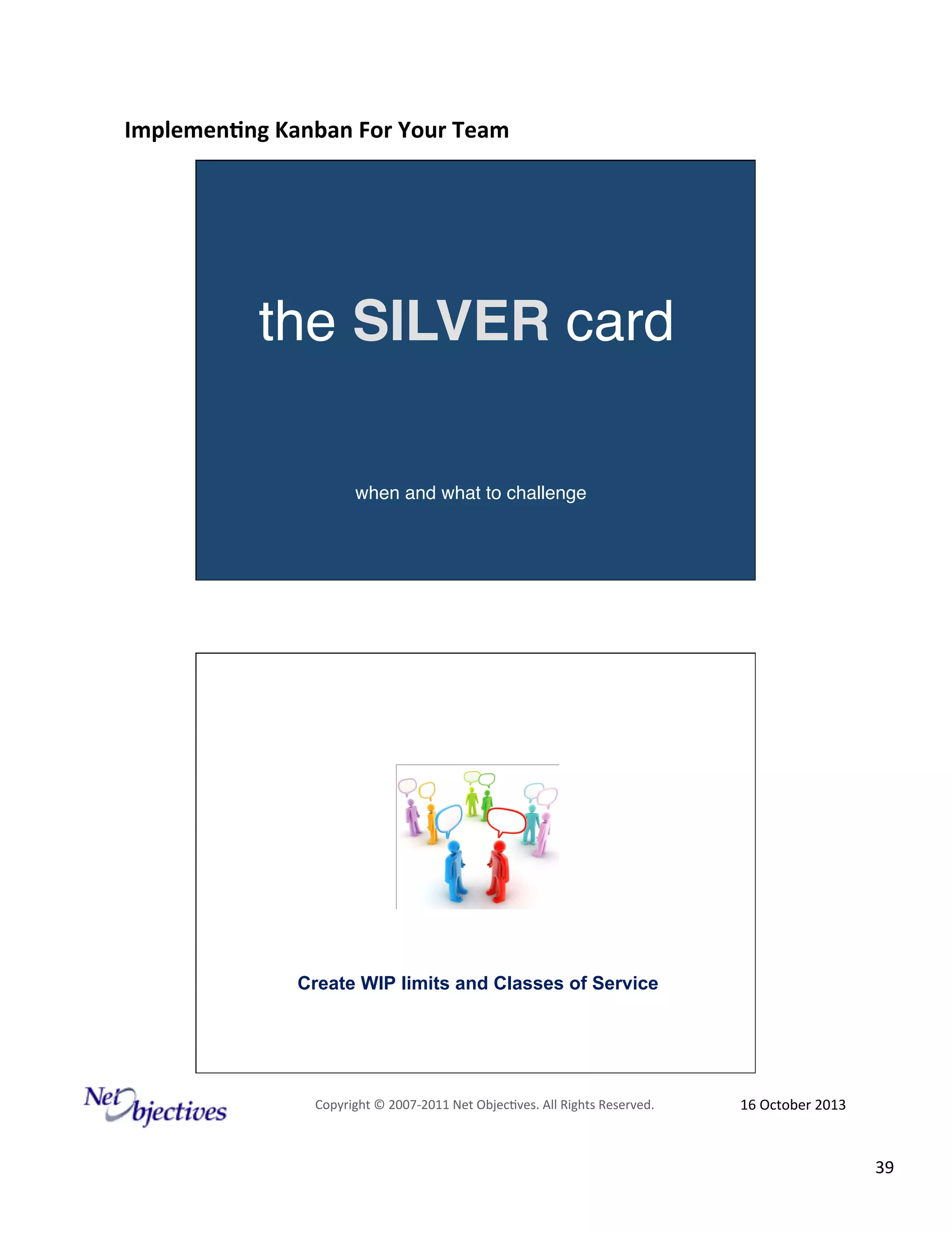 Implemen'ng)Kanban)For)Your)Team)
)

the SILVER card"
when and what to challenge"

Create WIP limits and Classes of Service

Copyright#©#200762011#Net#Objec9ves.#All#Rights#Reserved.#

16#October#2013#

39#

 