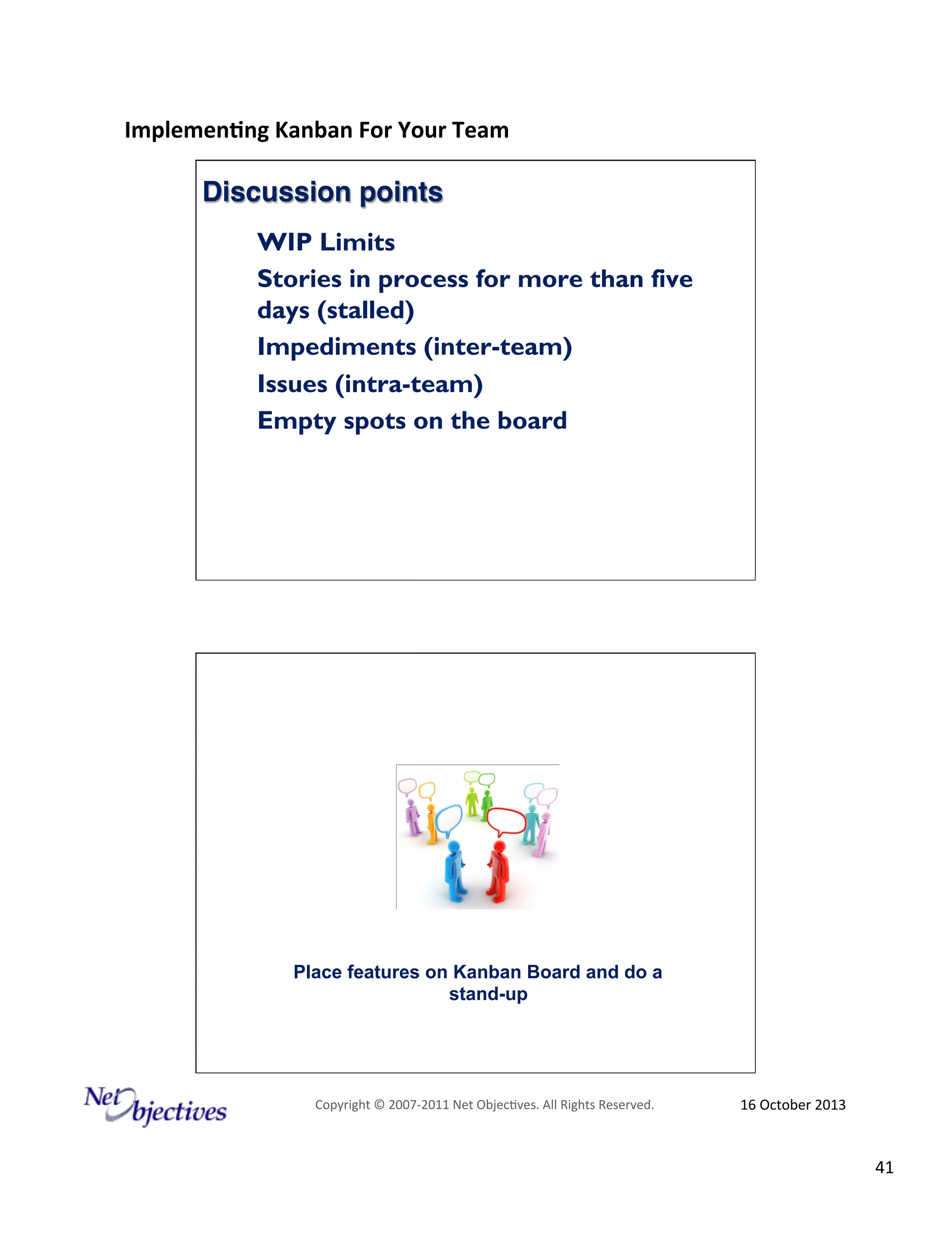 Implemen'ng)Kanban)For)Your)Team)
)

Discussion points!
WIP Limits
Stories in process for more than five
days (stalled)
Impediments (inter-team)
Issues (intra-team)
Empty spots on the board

Place features on Kanban Board and do a
stand-up

Copyright#©#200762011#Net#Objec9ves.#All#Rights#Reserved.#

16#October#2013#

41#

 