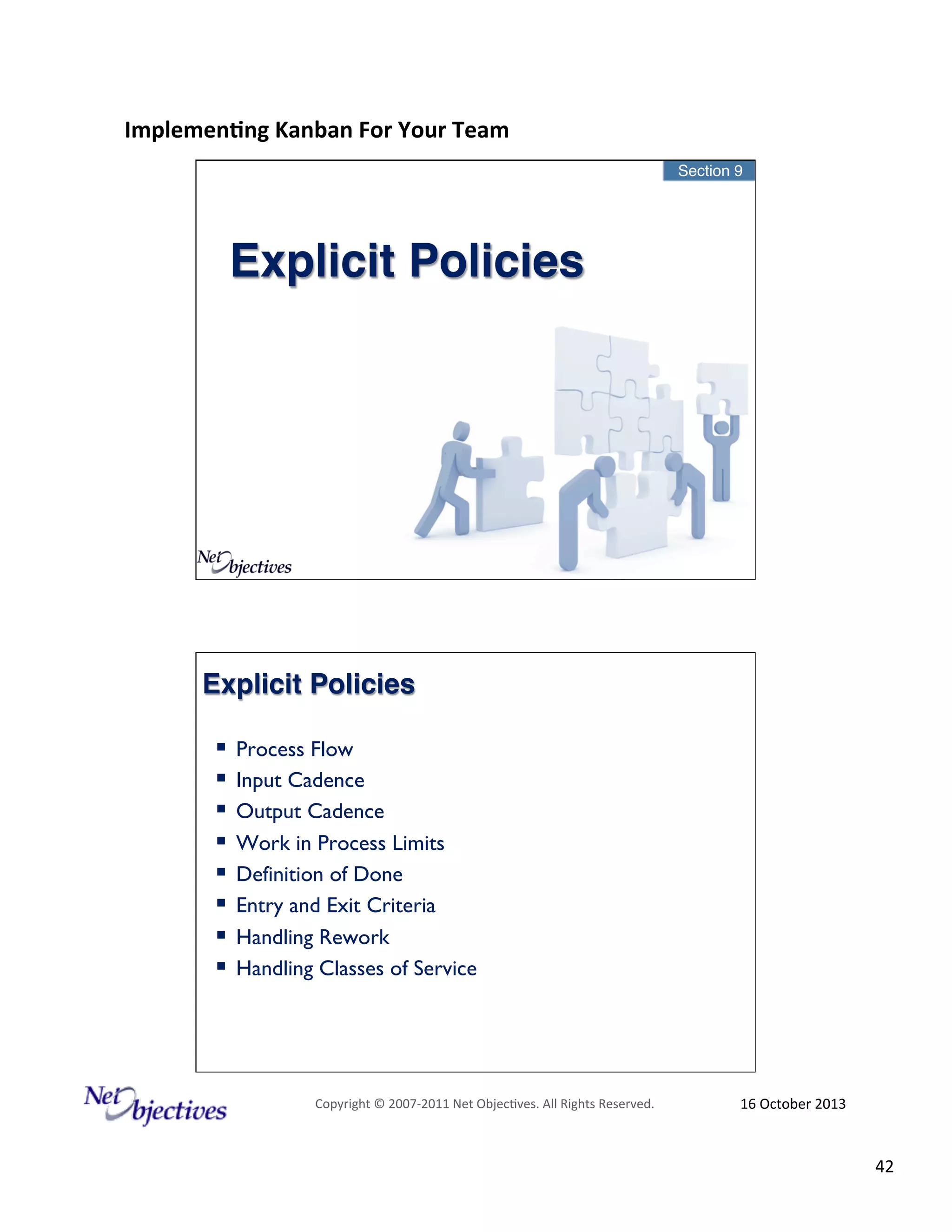 Implemen'ng)Kanban)For)Your)Team)
)

Section 9"

Explicit Policies!

Explicit Policies!
!  Process Flow
!  Input Cadence
!  Output Cadence
!  Work in Process Limits
!  Definition of Done
!  Entry and Exit Criteria
!  Handling Rework
!  Handling Classes of Service

Copyright#©#200762011#Net#Objec9ves.#All#Rights#Reserved.#

16#October#2013#

42#

 