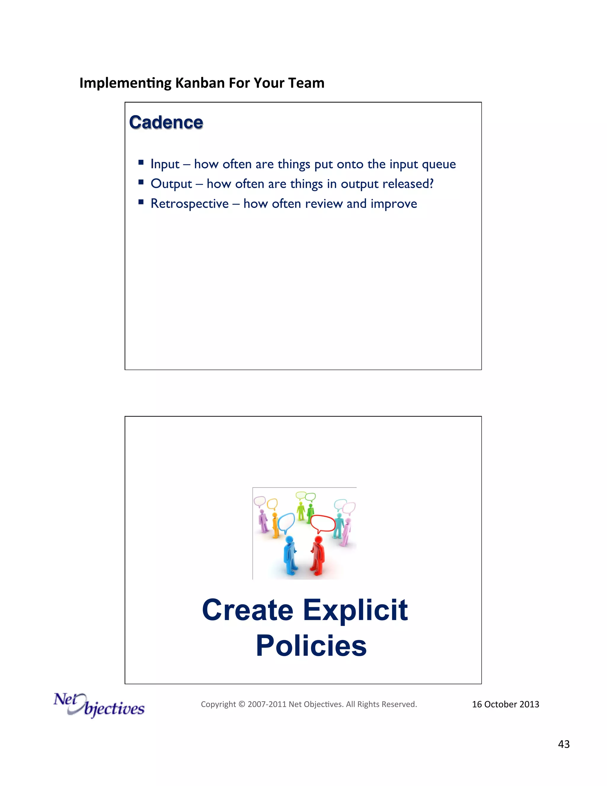 Implemen'ng)Kanban)For)Your)Team)
)

Cadence!
!  Input – how often are things put onto the input queue
!  Output – how often are things in output released?
!  Retrospective – how often review and improve

Create Explicit
Policies
Copyright#©#200762011#Net#Objec9ves.#All#Rights#Reserved.#

16#October#2013#

43#

 