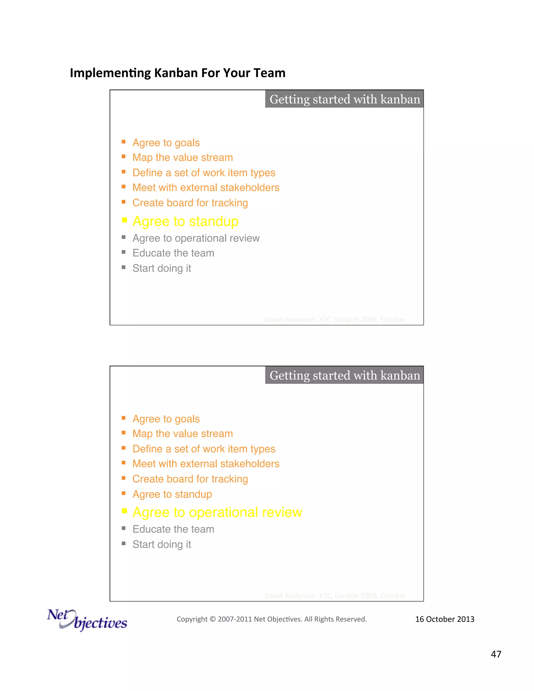 Implemen'ng)Kanban)For)Your)Team)
)

Getting started with kanban

! 
! 
! 
! 
! 

Agree to goals"
Map the value stream"
Deﬁne a set of work item types"
Meet with external stakeholders"
Create board for tracking"

!  Agree to standup"
!  Agree to operational review"
!  Educate the team"
!  Start doing it"

David#Anderson.#XTC,#London#2009,#October#

Getting started with kanban

! 
! 
! 
! 
! 
! 

Agree to goals"
Map the value stream"
Deﬁne a set of work item types"
Meet with external stakeholders"
Create board for tracking"
Agree to standup"

!  Agree to operational review"
!  Educate the team"
!  Start doing it"

David#Anderson.#XTC,#London#2009,#October#
Copyright#©#200762011#Net#Objec9ves.#All#Rights#Reserved.#

16#October#2013#

47#

 