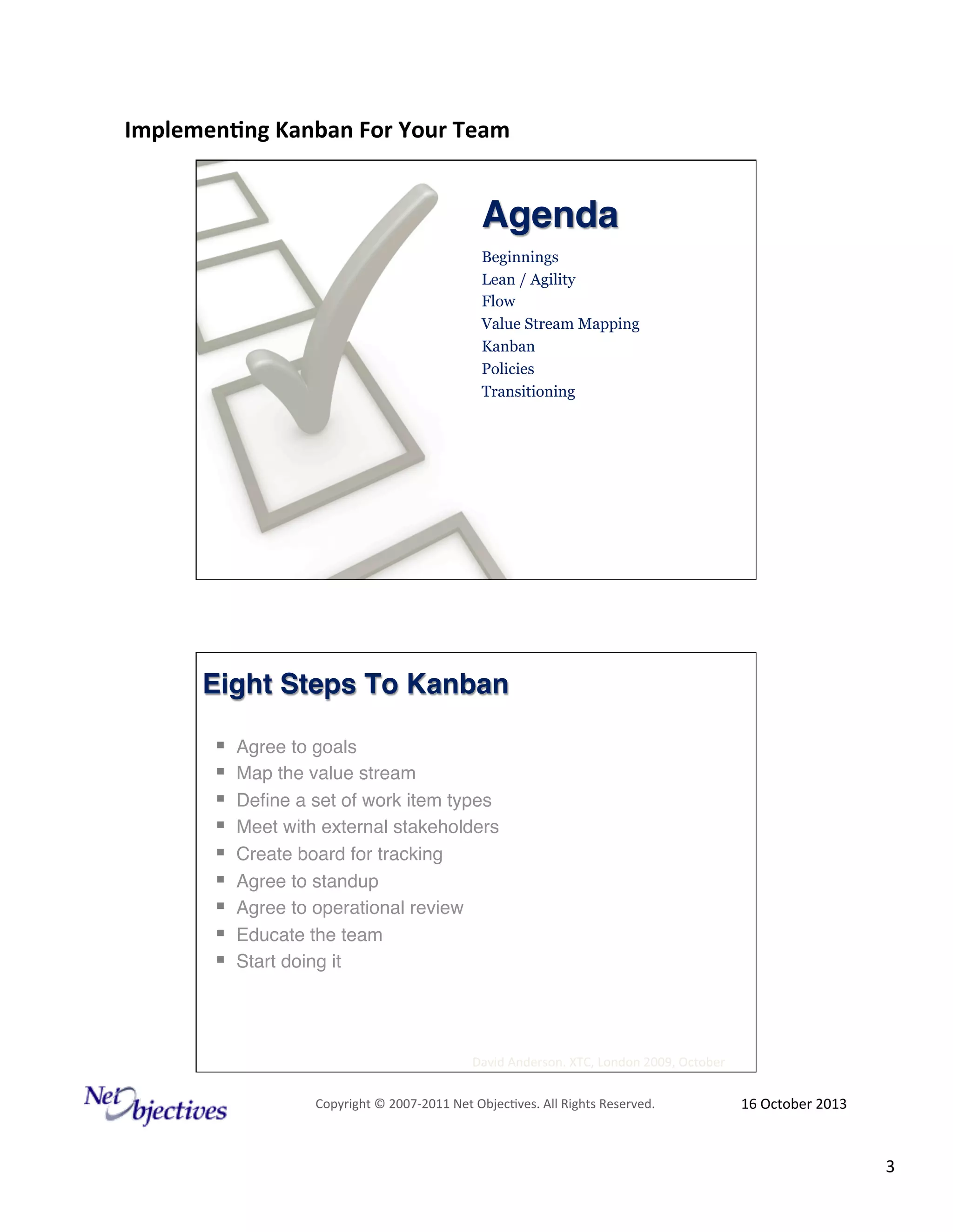 Implemen'ng)Kanban)For)Your)Team)
)

Agenda!
Beginnings
Lean / Agility
Flow
Value Stream Mapping
Kanban
Policies
Transitioning

Eight Steps To Kanban !
! 
! 
! 
! 
! 
! 
! 
! 
! 

Agree to goals"
Map the value stream"
Deﬁne a set of work item types"
Meet with external stakeholders"
Create board for tracking"
Agree to standup"
Agree to operational review"
Educate the team"
Start doing it"

David#Anderson.#XTC,#London#2009,#October#
Copyright#©#200762011#Net#Objec9ves.#All#Rights#Reserved.#

16#October#2013#

3#

 