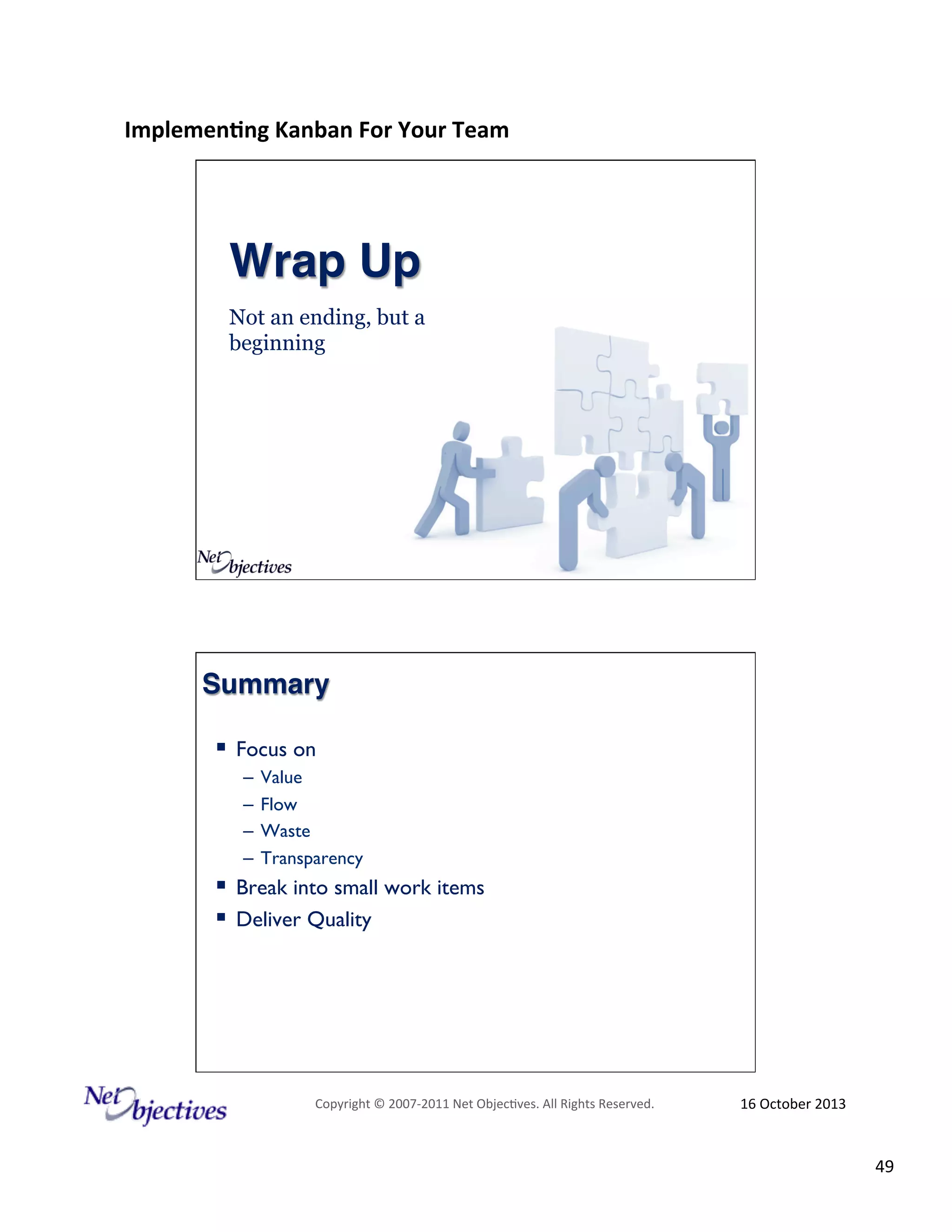Implemen'ng)Kanban)For)Your)Team)
)

Wrap Up!
Not an ending, but a
beginning

Summary!
!  Focus on
–  Value
–  Flow
–  Waste
–  Transparency

!  Break into small work items
!  Deliver Quality

Copyright#©#200762011#Net#Objec9ves.#All#Rights#Reserved.#

16#October#2013#

49#

 