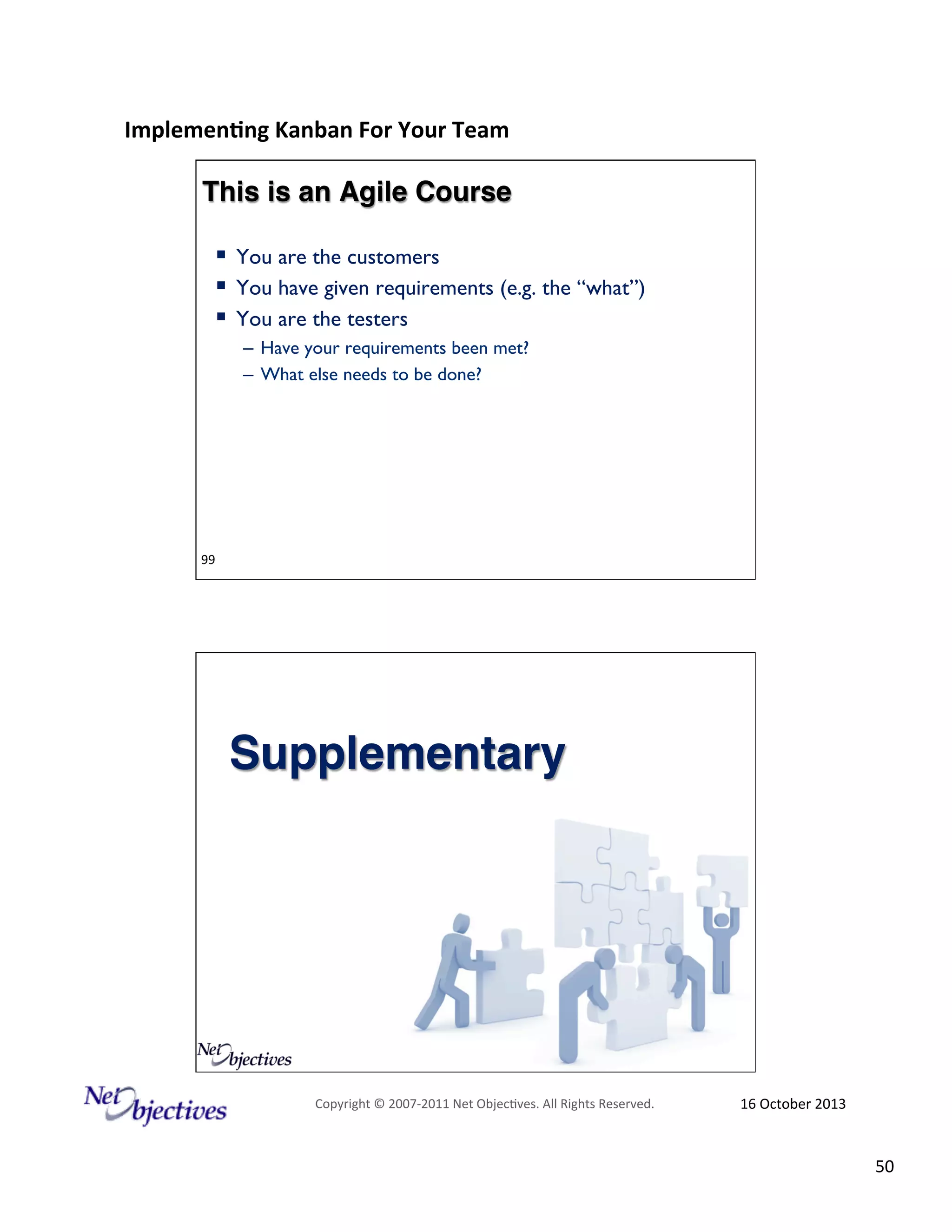Implemen'ng)Kanban)For)Your)Team)
)

This is an Agile Course!
!  You are the customers
!  You have given requirements (e.g. the “what”)
!  You are the testers
–  Have your requirements been met?
–  What else needs to be done?

99############################

Supplementary!

Copyright#©#200762011#Net#Objec9ves.#All#Rights#Reserved.#

16#October#2013#

50#

 