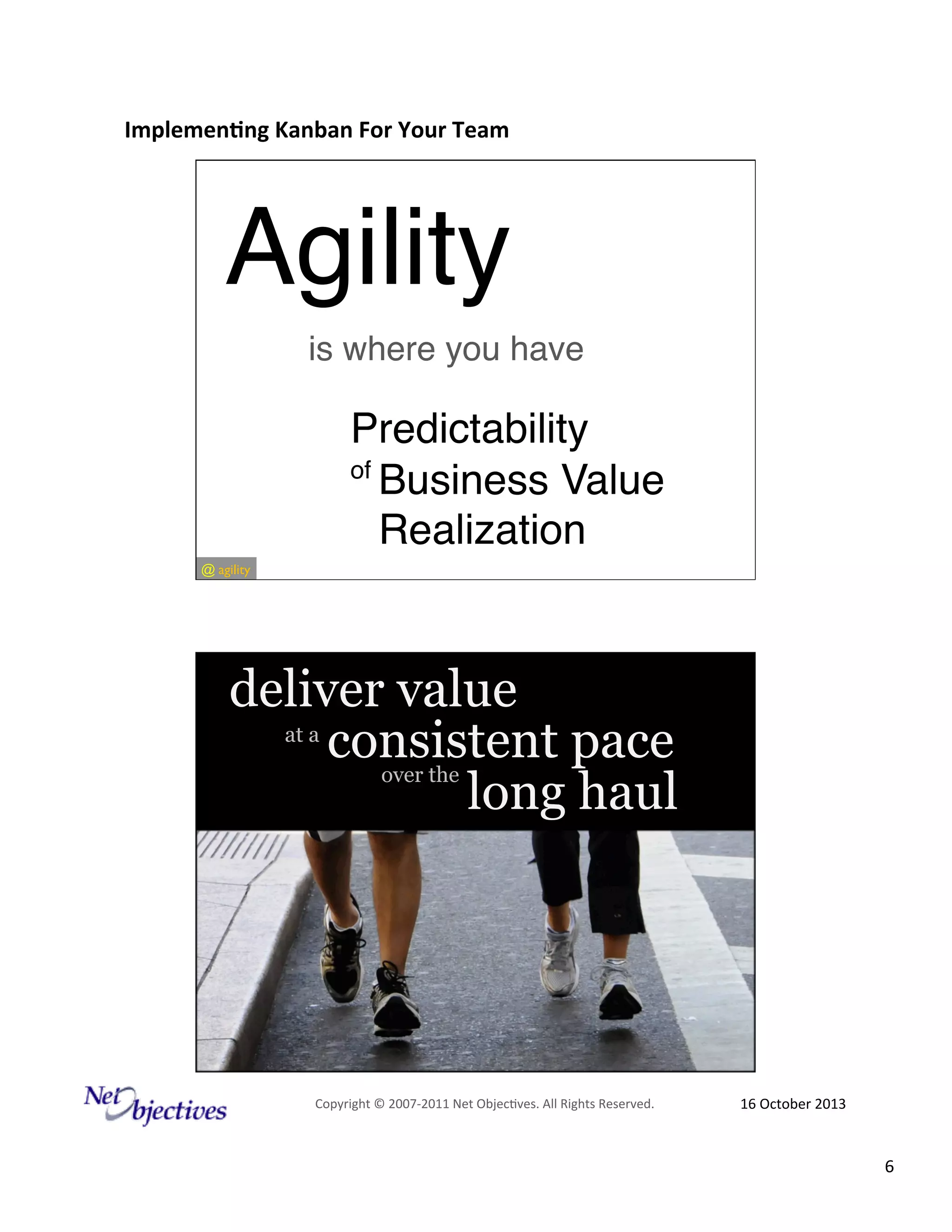 Implemen'ng)Kanban)For)Your)Team)
)

Agility"
is where you have"

Predictability"
of "
Business Value "
Realization"
@#agility

deliver value
at a #
consistent pace
over the #
long haul

Copyright#©#200762011#Net#Objec9ves.#All#Rights#Reserved.#

16#October#2013#

6#

 