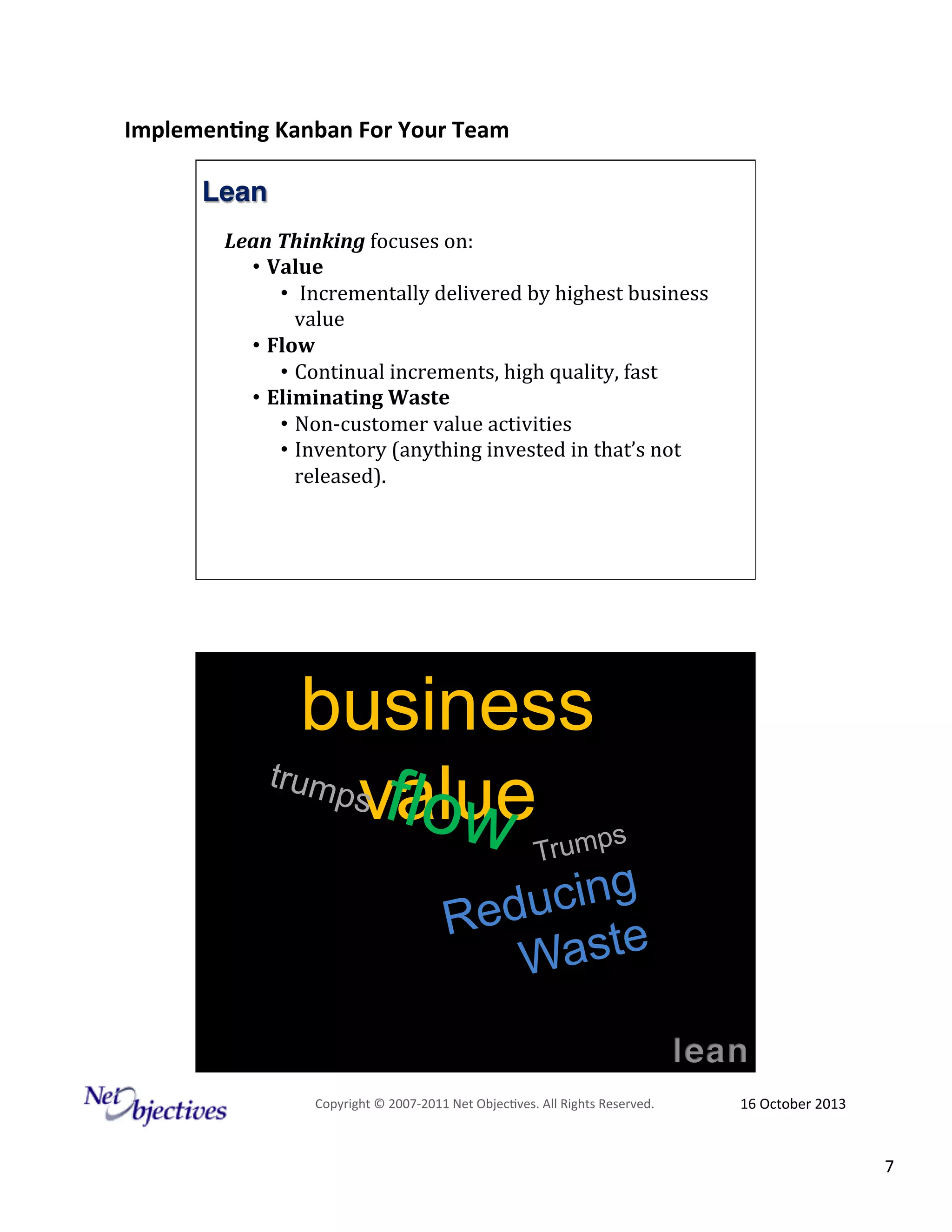 Implemen'ng)Kanban)For)Your)Team)
)

Lean!
Lean%Thinking!focuses!on:!!!!
•  Value&
•  &Incrementally!delivered!by!highest!business!
value!
•  Flow&&
•  Continual!increments,!high!quality,!fast!
•  Eliminating&Waste!!!
•  Non;customer!value!activities!!
•  Inventory!(anything!invested!in!that’s!not!
released).!!!
!!

business
trum
ps f
value
low

s
Trump

ucing
Red
Waste
Copyright#©#200762011#Net#Objec9ves.#All#Rights#Reserved.#

16#October#2013#

7#

 