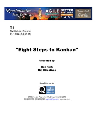 !

TI

AM!Half(day!Tutorial!
11/12/2013!8:30!AM!
!
!
!
!
!

"Eight Steps to Kanban"
!
!
!

Presented by:
Ken Pugh
Net Objectives
!
!
!
!
!

Brought(to(you(by:(
!

!
!
340!Corporate!Way,!Suite!300,!Orange!Park,!FL!32073!
888(268(8770!H!904(278(0524!H!sqeinfo@sqe.com!H!www.sqe.com

 