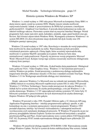 Michał Nieradka Technologia Informacyjna           grupa 3/5

                  Historia systemu Windows do Windows XP
   Windows 1.x został wydany w 1985 roku przez Microsoft na komputery firmy IBM i w
dużej mierze oparty został na systemie DOS. Między innymi istniała możliwość
wpisywania komend. Jednak w przeciwieństwie do DOSa był systemem z interfejsem
graficznym(GUI - Graphical User Interface). Z powodu dużej konkurencji na rynku nie
odniósł wielkiego sukcesu. Pierwotnie system miał się nazywać Interface Manager. Wśród
programów były znane nam dziś: paint, kalendarz, notatnik, zegar, panel kontroli oraz gra
Reversi. Był również edytor tekstu Windows Write. Wymagania systemowe Windowsa 1 to
system MS-DOS 2.0, dwie dwustronne stacje dyskietek lub dysk twardy oraz 256
kilobajtów pamięci operacyjnej.

  Windows 2.0 został wydany w 1987 roku. Rewolucją w stosunku do wersji poprzedniej
była możliwość by okna nachodziły na siebie. Wprowadzenie jej było powodem
wieloletnich procesów sądowych z firmą Apple, która wcześniej wprowadziła taką
możliwość w systemie MacOS i posiadała na to patent. Można też było okna
minimalizować i maksymalizować. Pojawiły się pierwsze wersje programów Microsof
Word i Microsoft Excel. Kolejne wersje tego systemu rozszerzały możliwość obsługiwania
większej ilości pamięci.

   Windows 3.0 został wydany w 1990 roku. Zyskał bardzo dużą popularność. Obsługiwał
karty graficzne VGA - Video Graphics Array. Windows 3.1 był natomiast pierwszym z
rodziny Windows po polsku. Został poszerzony o podstawową obsługę multimediów
(nagrywanie dźwięku, odtwarzacz muzyki z CD) oraz o standard czcionek TrueType. Wersja
Windows 3.11 for Workgroups umożliwiała obsługę sieci internetowej.

   Dzięki sukcesowi Windows 3.x Microsoft oraz na wskutek tarć pomiędzy Microsoftem,
a IBM(z którym to wcześniej Microsoft współtworzył system OS/) w roku 1993 powstał
Windows 3.1 NT(New Technology). Nazwa miała nawiązywać do sukcesu Windows 3.1.
Jednak był to system skierowany do użytku profesjonalnego, a nie jak Windows 3.1 do
użytku domowego. Windows 3.1 NT zapoczątkował rodzinę systemów NT, które były 32
bitowymi systemami w przeciwieństwie do tych skierowanych do użytku domowego.
Dopiero Windows XP połączył obie gałęzie.

    Windows 95 powstał w roku 1995. Posiadał 16bitowe jądro z 32 -bitowym API (ang.
Application Programing Interface - interfejs programowania aplikacji, sposób, w jaki
komunikuje się ona z systemem operacyjnym i innymi programami). Windows 1995
posiadał ulepszony interfejs był również wielozadaniowy i udostępniał możliwość
wywłaszczenia czyli zamykanie działających procesów. W Windows 95 pojawiła się po raz
pierwszy przeglądarka Internet Explorer. System ten umożliwiał korzystanie z urządzeń
peryferyjnych(Plug and Play). Został wprowadzony nowy system plików FAT32(poprzednik
FAT 16). Za pomocą VFAT została wprowadzona obsługa długich nazw plików(do 255
znaków).

    Windows 98 umożliwiał obsługę napędów DVD-ROM i USB. Wprowadzona została
usługa Windows Update. Nie był to system do końca stabilny(słynny blue screen). Jednak
 