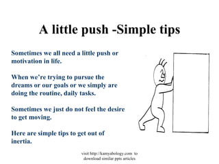 A little push -Simple tips Sometimes we all need a little push or motivation in life.  When we’re trying to pursue the dreams or our goals or we simply are doing the routine, daily tasks. Sometimes we just do not feel the desire to get moving. Here are simple tips to get out of inertia. visit http://kamyabology.com  to download similar ppts articles 