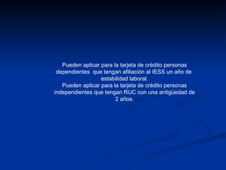 Pueden aplicar para la tarjeta de crédito personas dependientes  que tengan afiliación al IESS un año de  estabilidad laboral. Pueden aplicar para la tarjeta de crédito personas independientes que tengan RUC con una antigüedad de 2 años. 